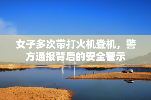 女子多次带打火机登机，警方通报背后的安全警示