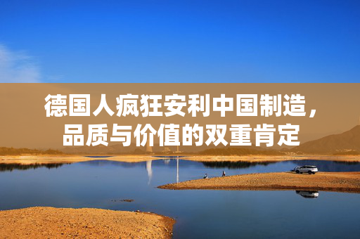 德国人疯狂安利中国制造，品质与价值的双重肯定