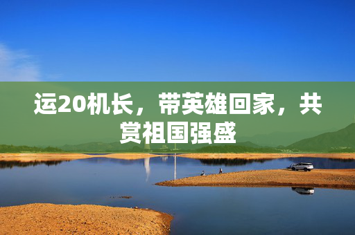 运20机长，带英雄回家，共赏祖国强盛
