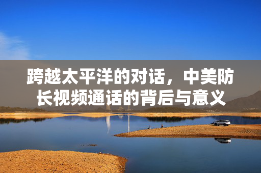 跨越太平洋的对话，中美防长视频通话的背后与意义
