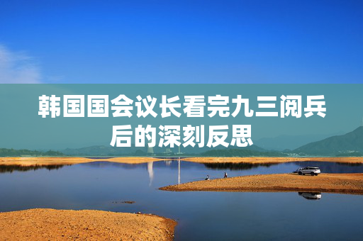 韩国国会议长看完九三阅兵后的深刻反思