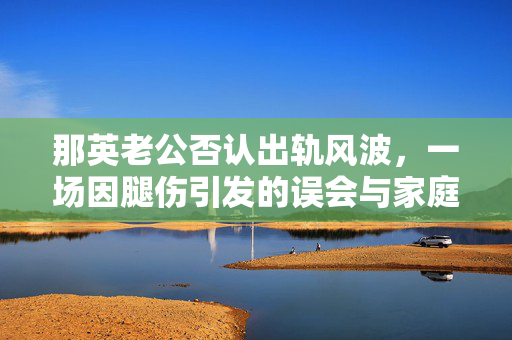 那英老公否认出轨风波，一场因腿伤引发的误会与家庭温情