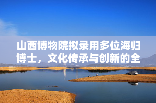 山西博物院拟录用多位海归博士，文化传承与创新的全球视野