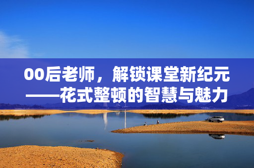 00后老师，解锁课堂新纪元——花式整顿的智慧与魅力