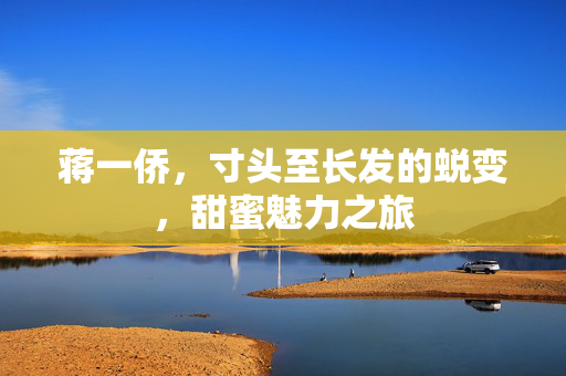 蒋一侨，寸头至长发的蜕变，甜蜜魅力之旅