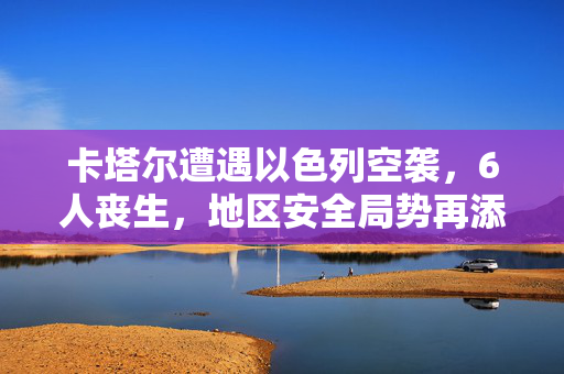 卡塔尔遭遇以色列空袭，6人丧生，地区安全局势再添阴霾