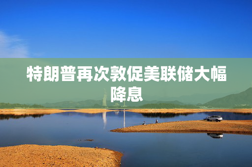 特朗普再次敦促美联储大幅降息