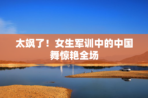 太飒了！女生军训中的中国舞惊艳全场