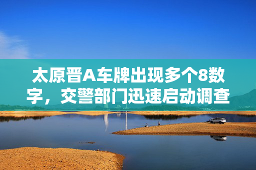 太原晋A车牌出现多个8数字，交警部门迅速启动调查程序