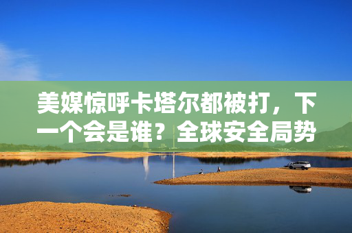 美媒惊呼卡塔尔都被打，下一个会是谁？全球安全局势的隐忧与展望