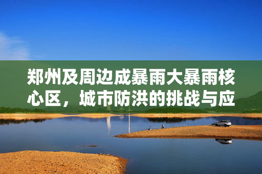 郑州及周边成暴雨大暴雨核心区，城市防洪的挑战与应对策略