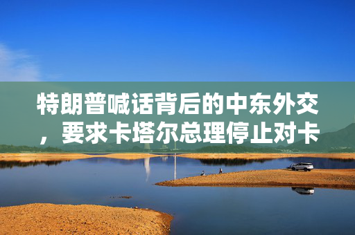 特朗普喊话背后的中东外交，要求卡塔尔总理停止对卡塔尔的袭击