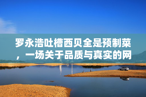 罗永浩吐槽西贝全是预制菜，一场关于品质与真实的网络风波