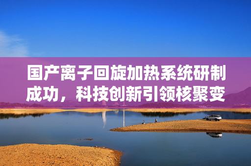 国产离子回旋加热系统研制成功，科技创新引领核聚变能新篇章