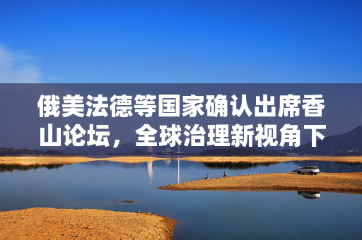 俄美法德等国家确认出席香山论坛，全球治理新视角下的多边合作与对话