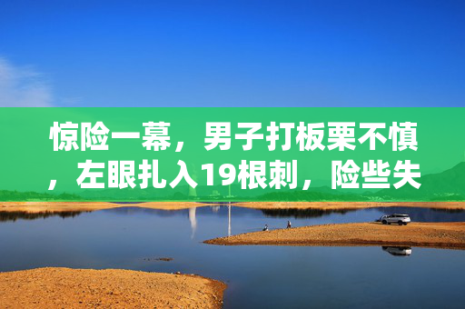 惊险一幕，男子打板栗不慎，左眼扎入19根刺，险些失明——生命中的警钟与奇迹