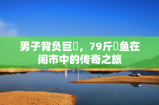 男子背负巨鳡，79斤鳡鱼在闹市中的传奇之旅