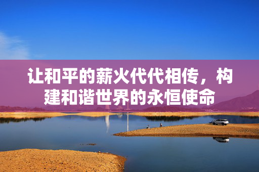 让和平的薪火代代相传，构建和谐世界的永恒使命