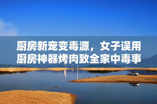 厨房新宠变毒源，女子误用厨房神器烤肉致全家中毒事件探析