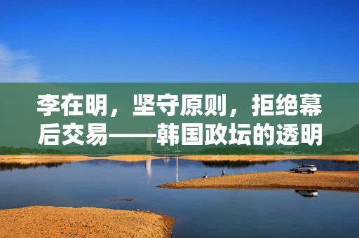 李在明，坚守原则，拒绝幕后交易——韩国政坛的透明与自主立场