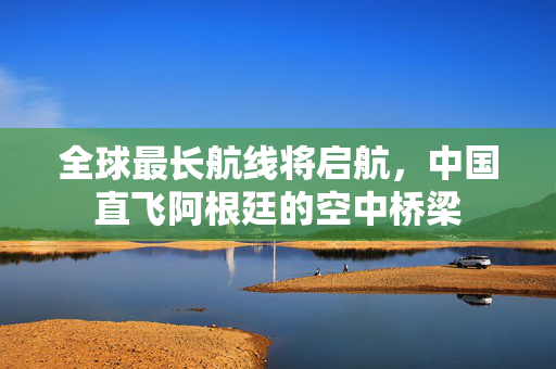 全球最长航线将启航，中国直飞阿根廷的空中桥梁