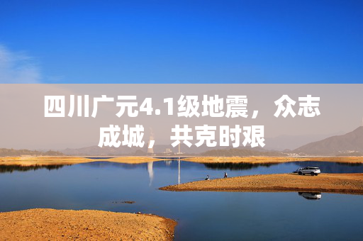 四川广元4.1级地震，众志成城，共克时艰