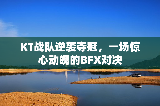 KT战队逆袭夺冠，一场惊心动魄的BFX对决