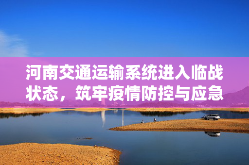 河南交通运输系统进入临战状态，筑牢疫情防控与应急保障的坚固防线