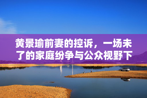 黄景瑜前妻的控诉，一场未了的家庭纷争与公众视野下的隐私之痛