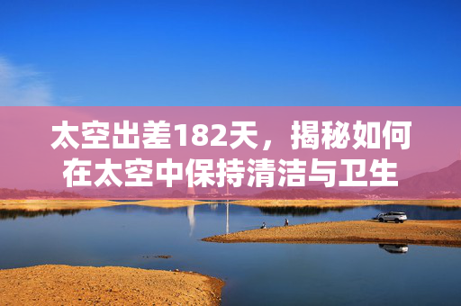 太空出差182天，揭秘如何在太空中保持清洁与卫生