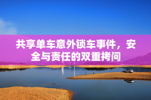 共享单车意外锁车事件，安全与责任的双重拷问