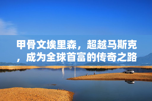 甲骨文埃里森，超越马斯克，成为全球首富的传奇之路