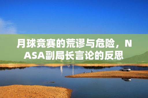 月球竞赛的荒谬与危险，NASA副局长言论的反思