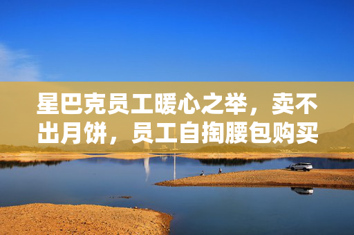 星巴克员工暖心之举，卖不出月饼，员工自掏腰包购买，传递温暖与责任的力量