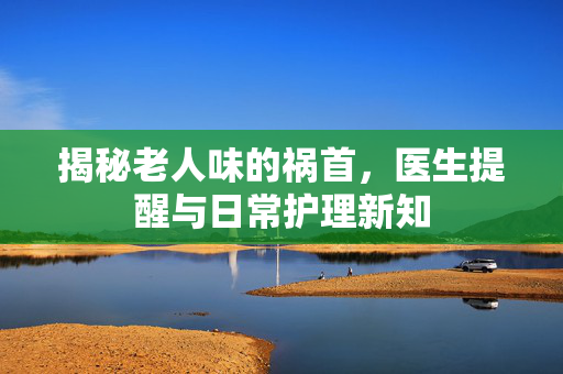揭秘老人味的祸首，医生提醒与日常护理新知