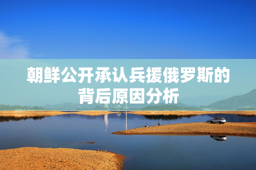 朝鲜公开承认兵援俄罗斯的背后原因分析