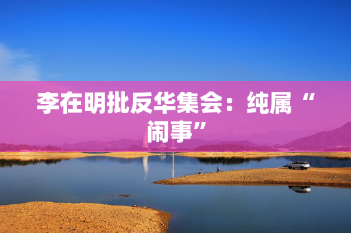 李在明批反华集会：纯属“闹事”