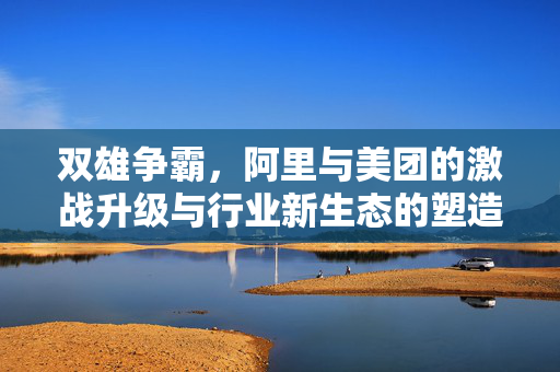 双雄争霸，阿里与美团的激战升级与行业新生态的塑造
