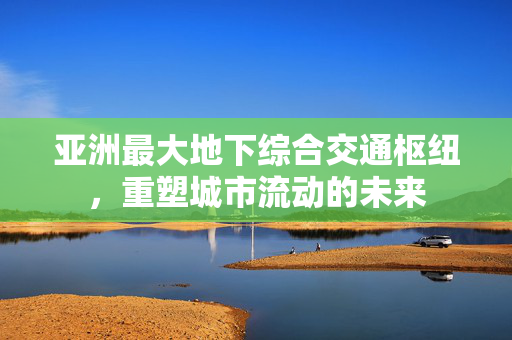 亚洲最大地下综合交通枢纽，重塑城市流动的未来