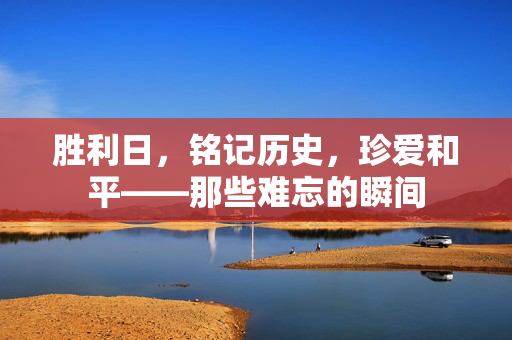 胜利日，铭记历史，珍爱和平——那些难忘的瞬间