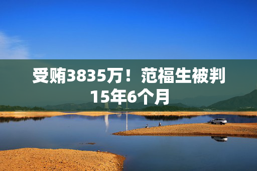 受贿3835万！范福生被判15年6个月