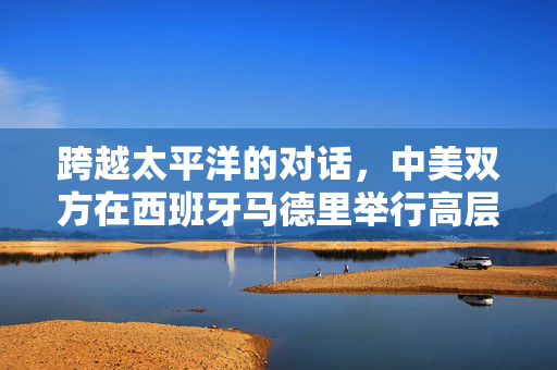 跨越太平洋的对话，中美双方在西班牙马德里举行高层会谈的深远意义