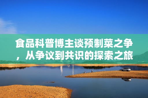 食品科普博主谈预制菜之争，从争议到共识的探索之旅