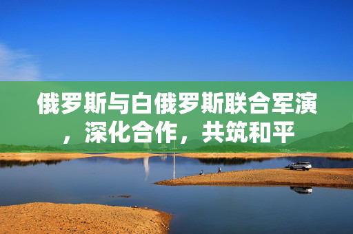 俄罗斯与白俄罗斯联合军演，深化合作，共筑和平