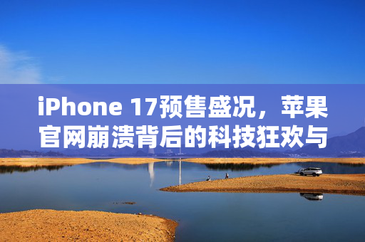 iPhone 17预售盛况，苹果官网崩溃背后的科技狂欢与市场期待