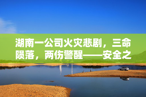 湖南一公司火灾悲剧，三命陨落，两伤警醒——安全之弦何时能紧？