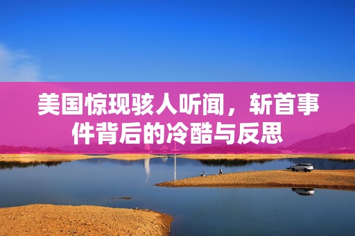 美国惊现骇人听闻，斩首事件背后的冷酷与反思