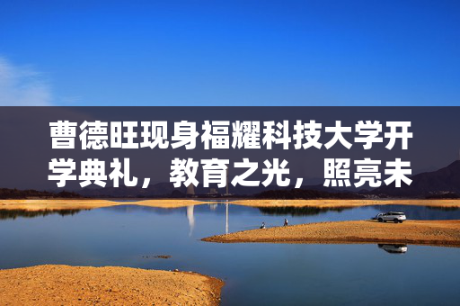 曹德旺现身福耀科技大学开学典礼，教育之光，照亮未来