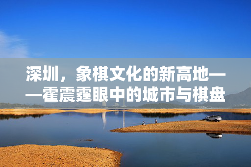 深圳，象棋文化的新高地——霍震霆眼中的城市与棋盘交响曲