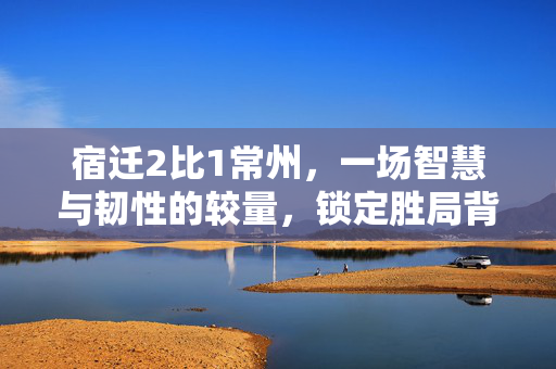 宿迁2比1常州，一场智慧与韧性的较量，锁定胜局背后的故事